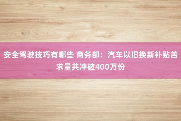 安全驾驶技巧有哪些 商务部：汽车以旧换新补贴苦求量共冲破400万份