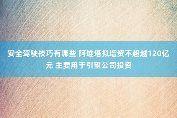 安全驾驶技巧有哪些 阿维塔拟增资不超越120亿元 主要用于引望公司投资