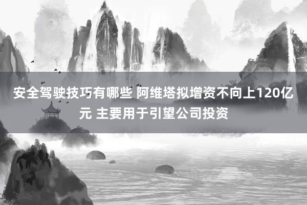 安全驾驶技巧有哪些 阿维塔拟增资不向上120亿元 主要用于引望公司投资