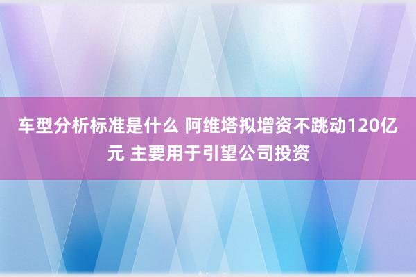 车型分析标准是什么 阿维塔拟增资不跳动120亿元 主要用于引望公司投资