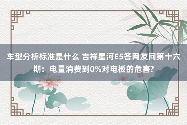 车型分析标准是什么 吉祥星河E5答网友问第十六期：电量消费到0%对电板的危害?