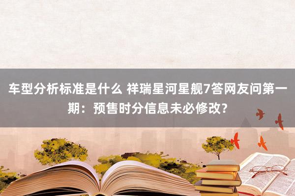 车型分析标准是什么 祥瑞星河星舰7答网友问第一期：预售时分信息未必修改？