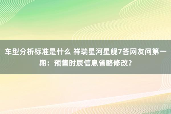 车型分析标准是什么 祥瑞星河星舰7答网友问第一期：预售时辰信息省略修改？