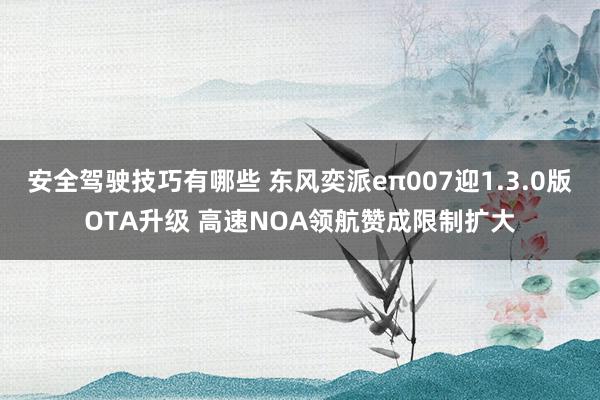 安全驾驶技巧有哪些 东风奕派eπ007迎1.3.0版OTA升级 高速NOA领航赞成限制扩大