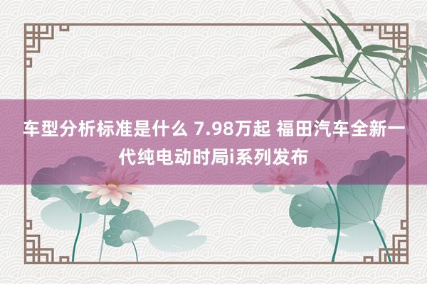 车型分析标准是什么 7.98万起 福田汽车全新一代纯电动时局i系列发布