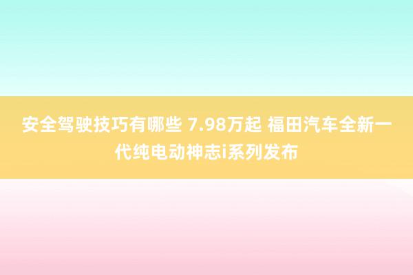 安全驾驶技巧有哪些 7.98万起 福田汽车全新一代纯电动神志i系列发布