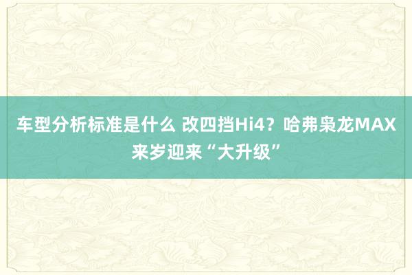 车型分析标准是什么 改四挡Hi4？哈弗枭龙MAX来岁迎来“大升级”