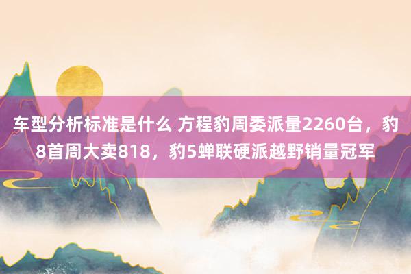 车型分析标准是什么 方程豹周委派量2260台，豹8首周大卖818，豹5蝉联硬派越野销量冠军