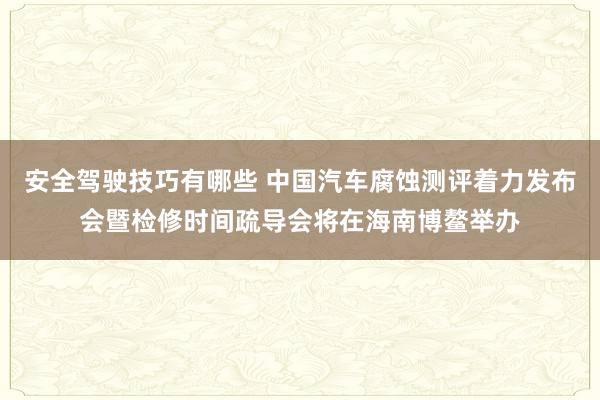 安全驾驶技巧有哪些 中国汽车腐蚀测评着力发布会暨检修时间疏导会将在海南博鳌举办