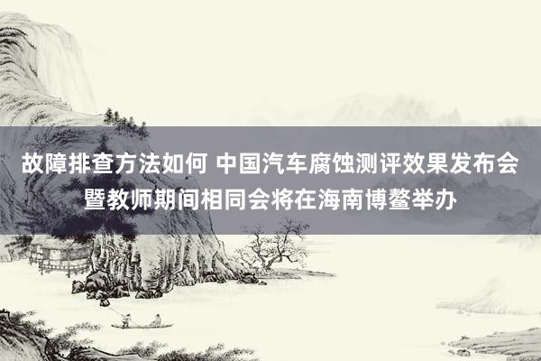 故障排查方法如何 中国汽车腐蚀测评效果发布会暨教师期间相同会将在海南博鳌举办