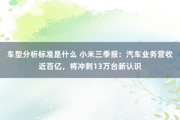 车型分析标准是什么 小米三季报：汽车业务营收近百亿，将冲刺13万台新认识