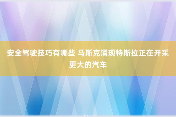 安全驾驶技巧有哪些 马斯克涌现特斯拉正在开采更大的汽车