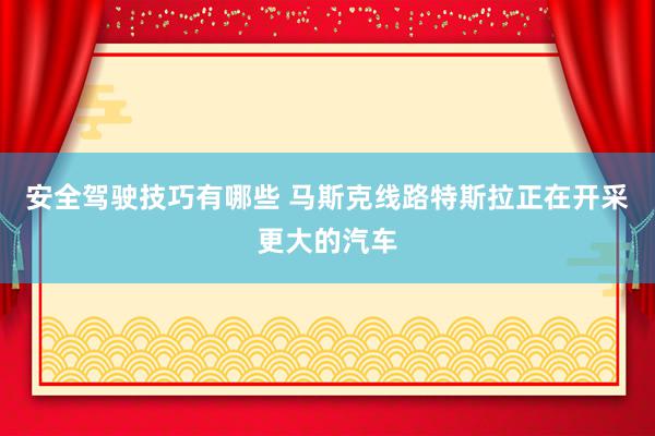 安全驾驶技巧有哪些 马斯克线路特斯拉正在开采更大的汽车