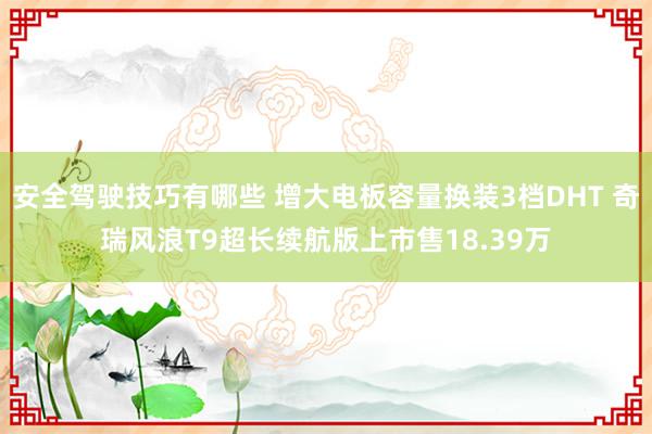 安全驾驶技巧有哪些 增大电板容量换装3档DHT 奇瑞风浪T9超长续航版上市售18.39万