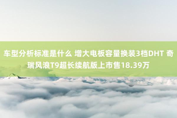 车型分析标准是什么 增大电板容量换装3档DHT 奇瑞风浪T9超长续航版上市售18.39万