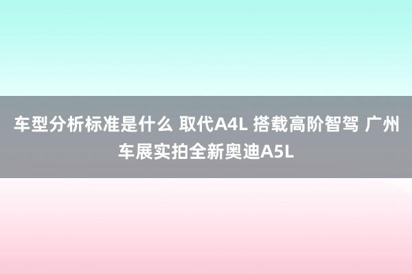 车型分析标准是什么 取代A4L 搭载高阶智驾 广州车展实拍全新奥迪A5L